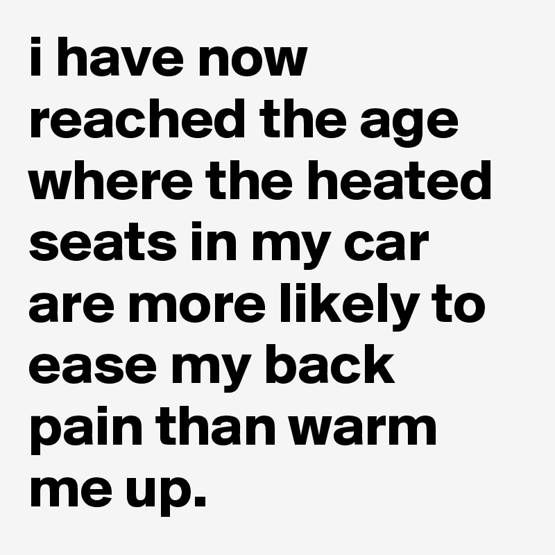 i have now reached the age where the heated seats in my car are more likely to ease my back pain than warm me up.