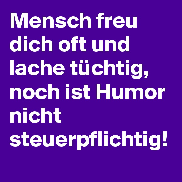 Mensch freu dich oft und lache tüchtig,
noch ist Humor nicht steuerpflichtig! 