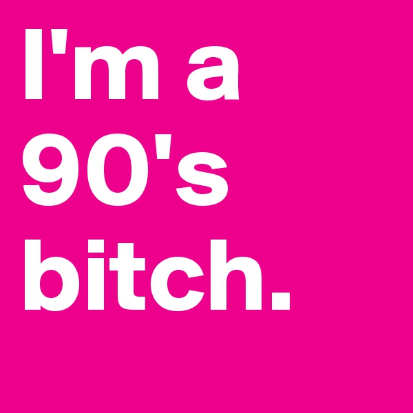 I'm a 90's bitch. 