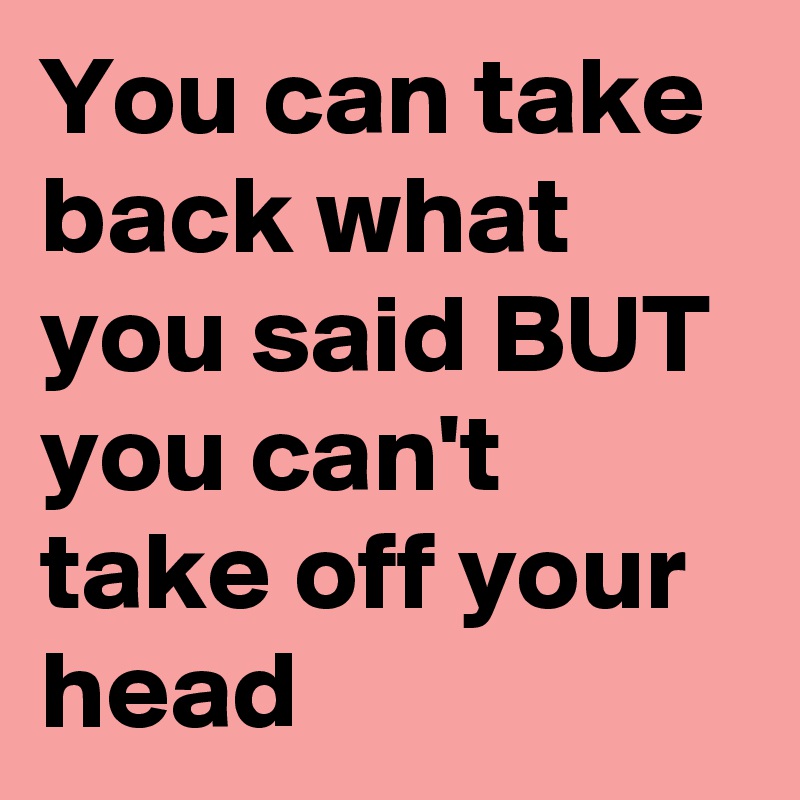 you-can-take-back-what-you-said-but-you-can-t-take-off-your-head-post