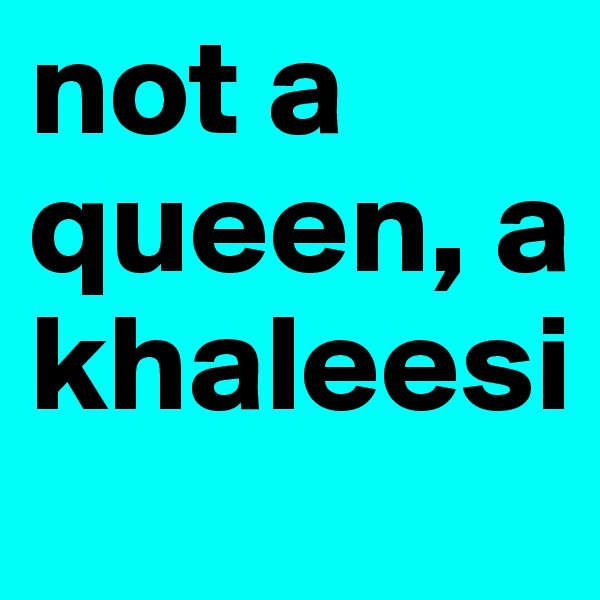 not a queen, a khaleesi