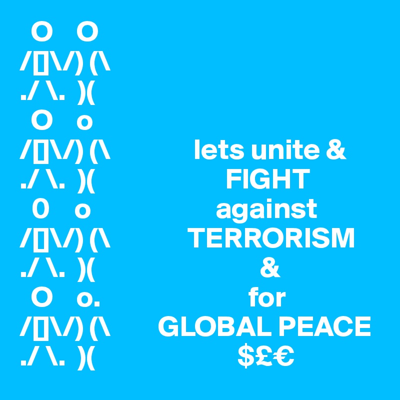  O    O                    
/[]\/) (\ 
./ \.  )(   
  O    o                 
/[]\/) (\              lets unite &
./ \.  )(                      FIGHT
  0    o                     against                                    
/[]\/) (\             TERRORISM
./ \.  )(                            &
  O    o.                         for                 
/[]\/) (\        GLOBAL PEACE
./ \.  )(                        $£€
