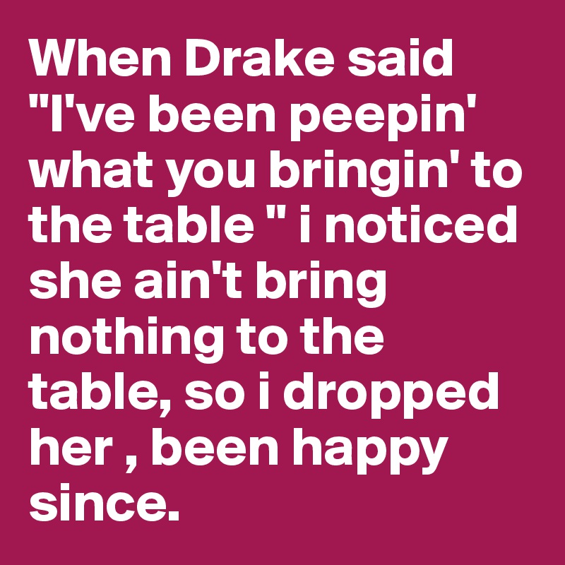 When Drake said "I've been peepin' what you bringin' to the table " i noticed she ain't bring nothing to the table, so i dropped her , been happy since. 