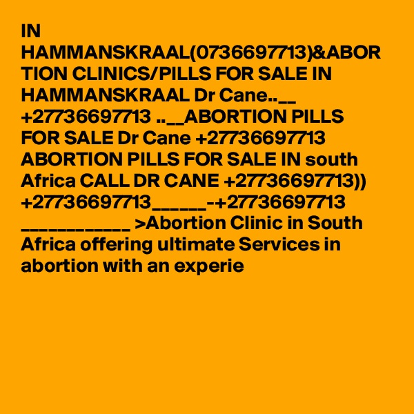 IN HAMMANSKRAAL(0736697713)&ABOR TION CLINICS/PILLS FOR SALE IN HAMMANSKRAAL Dr Cane..__ +27736697713 ..__ABORTION PILLS FOR SALE Dr Cane +27736697713 ABORTION PILLS FOR SALE IN south Africa CALL DR CANE +27736697713)) +27736697713______-+27736697713 ____________ >Abortion Clinic in South Africa offering ultimate Services in abortion with an experie