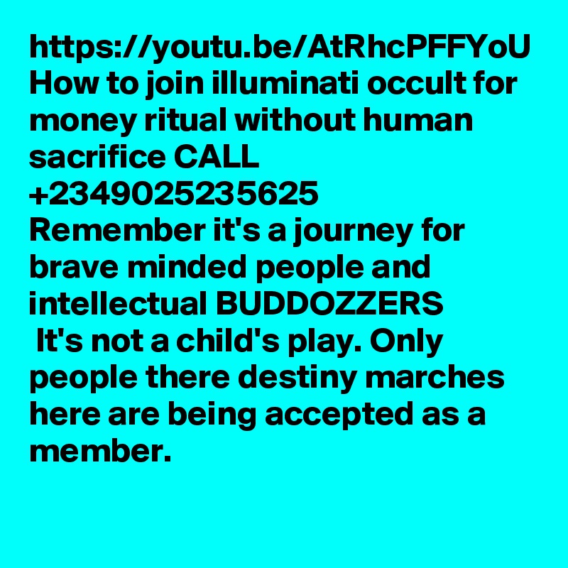 https://youtu.be/AtRhcPFFYoU
How to join illuminati occult for money ritual without human sacrifice CALL +2349025235625 
Remember it's a journey for brave minded people and intellectual BUDDOZZERS
 It's not a child's play. Only people there destiny marches here are being accepted as a member.