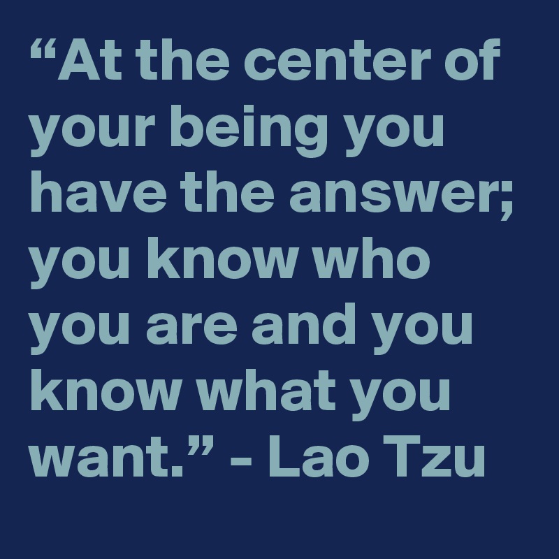 “At the center of your being you have the answer; you know who you are and you know what you want.” - Lao Tzu 