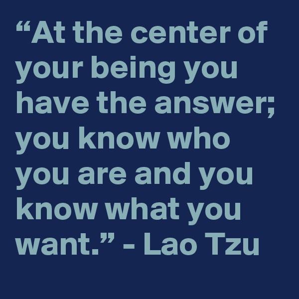 “At the center of your being you have the answer; you know who you are and you know what you want.” - Lao Tzu 