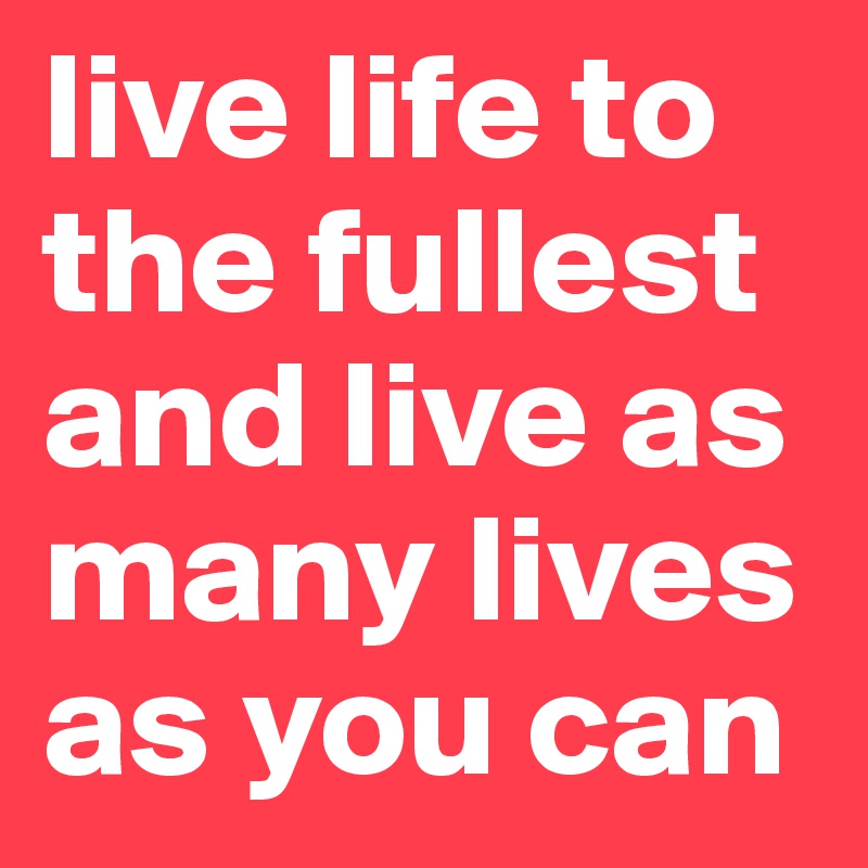 live life to the fullest and live as many lives as you can