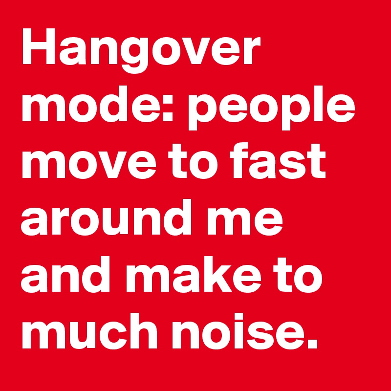Hangover mode: people move to fast around me and make to much noise. 