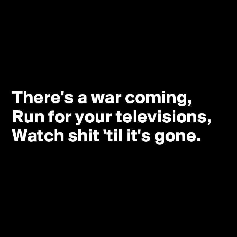 



There's a war coming, 
Run for your televisions, 
Watch shit 'til it's gone. 



