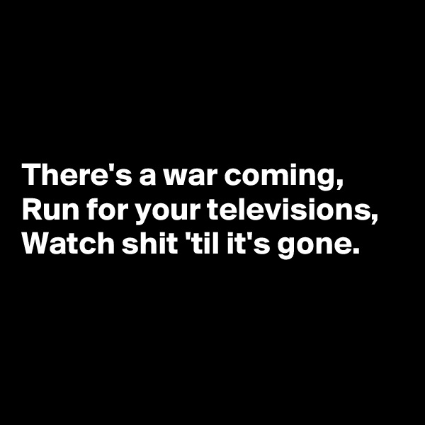 



There's a war coming, 
Run for your televisions, 
Watch shit 'til it's gone. 



