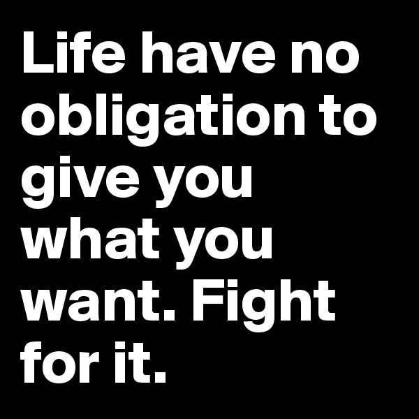 Life have no obligation to give you what you want. Fight for it.