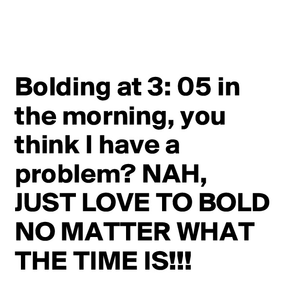 

Bolding at 3: 05 in the morning, you think I have a problem? NAH, JUST LOVE TO BOLD NO MATTER WHAT THE TIME IS!!!