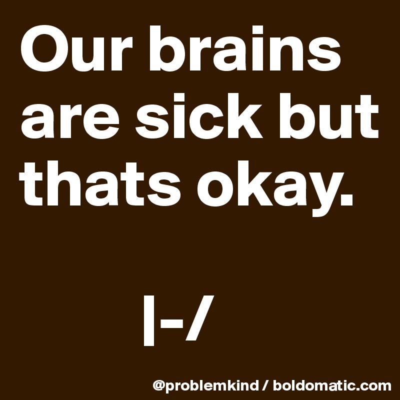 Our brains are sick but thats okay. 

         |-/