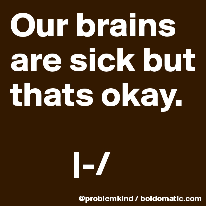 Our brains are sick but thats okay. 

         |-/