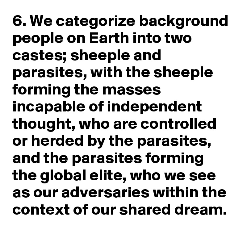 6. We categorize background people on Earth into two castes; sheeple and parasites, with the sheeple forming the masses incapable of independent thought, who are controlled or herded by the parasites, and the parasites forming the global elite, who we see as our adversaries within the context of our shared dream.