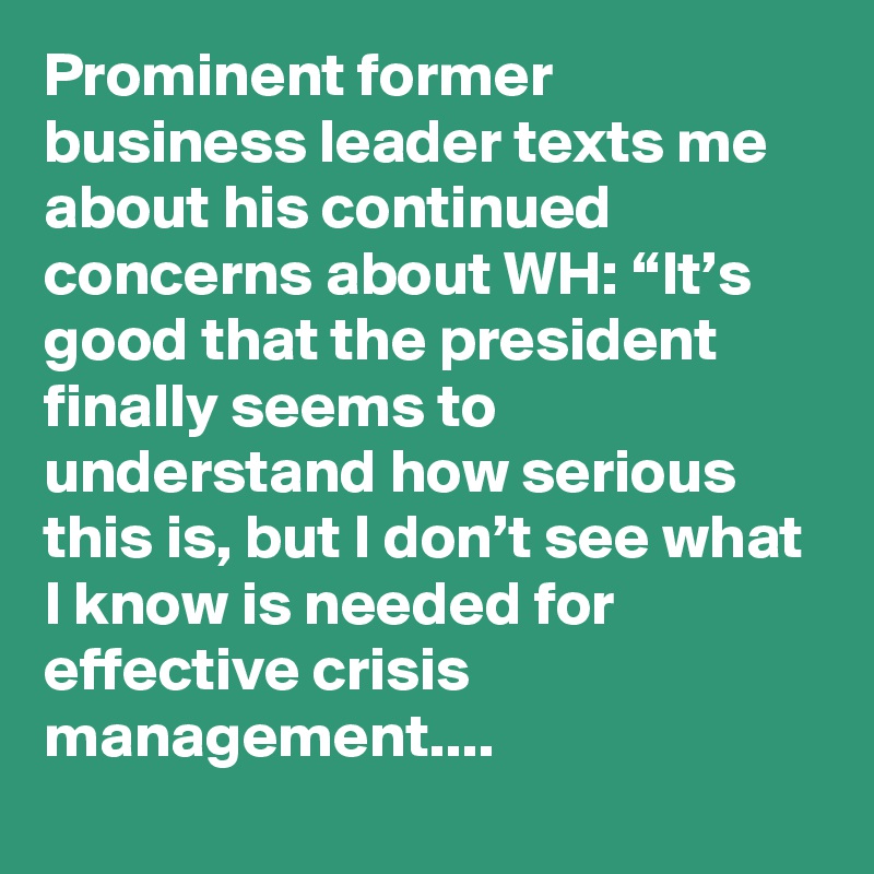 Prominent former business leader texts me about his continued concerns about WH: “It’s good that the president finally seems to understand how serious this is, but I don’t see what I know is needed for effective crisis management....