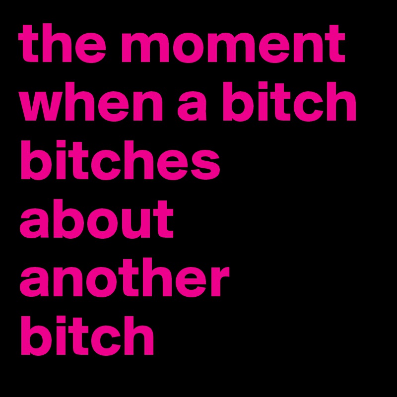 the moment when a bitch bitches about another bitch