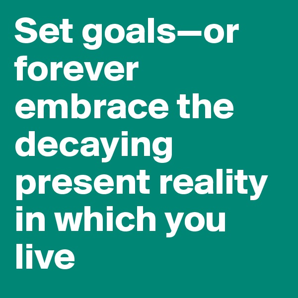 Set goals—or forever embrace the decaying present reality in which you live