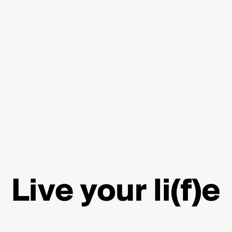 




Live your li(f)e