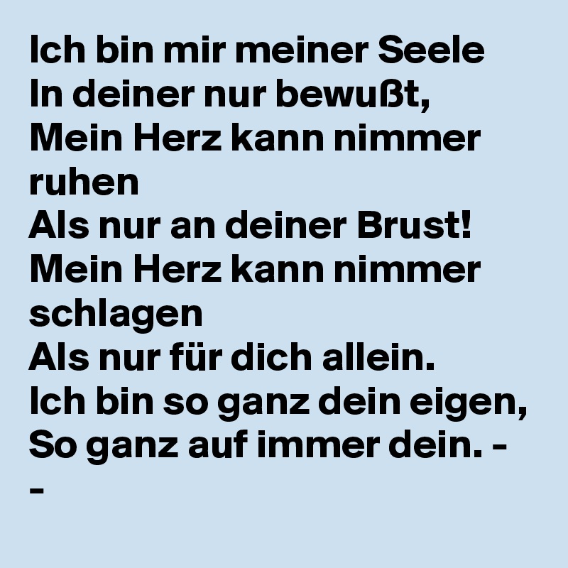 Ich bin mir meiner Seele
In deiner nur bewußt,
Mein Herz kann nimmer ruhen
Als nur an deiner Brust!
Mein Herz kann nimmer schlagen
Als nur für dich allein.
Ich bin so ganz dein eigen,
So ganz auf immer dein. - -