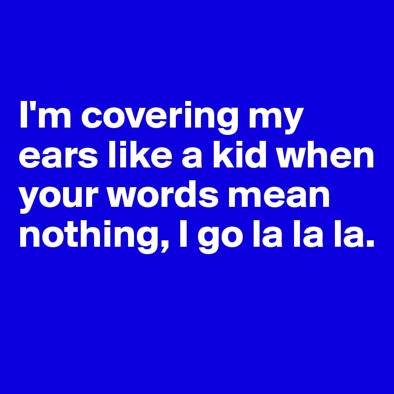 

I'm covering my ears like a kid when your words mean nothing, I go la la la.

