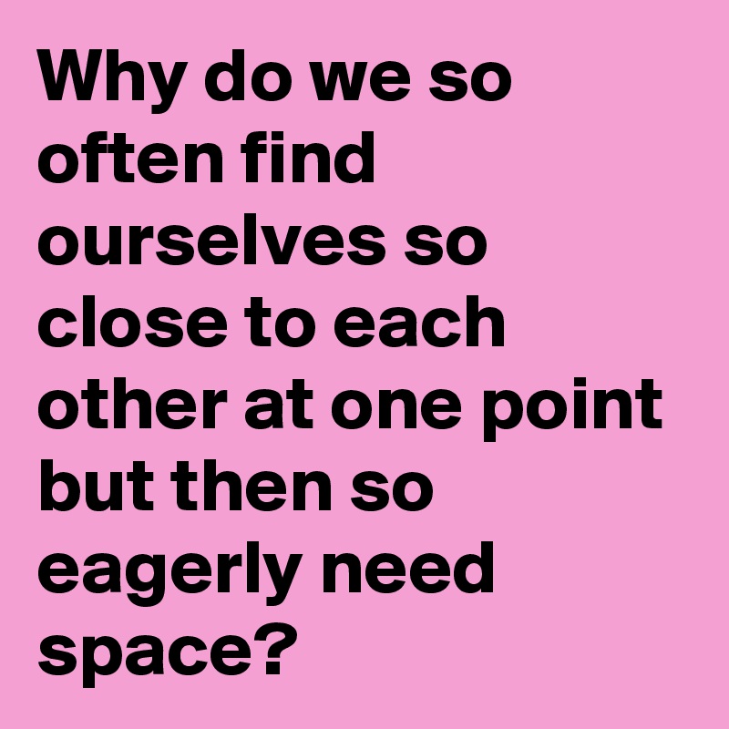 Why do we so often find ourselves so close to each other at one point but then so eagerly need space?