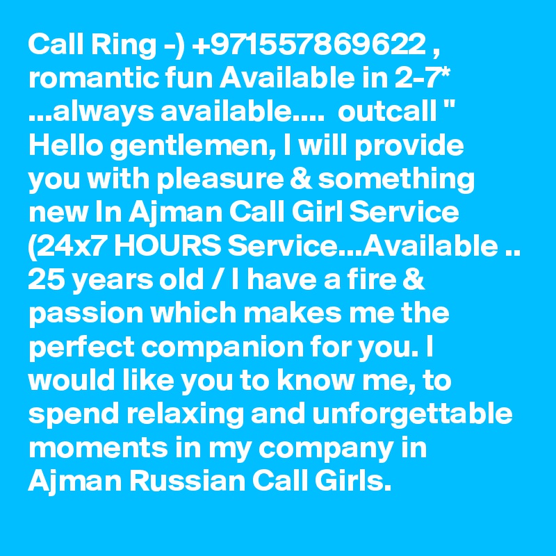 Call Ring -) +971557869622 , romantic fun Available in 2-7* ...always available....  outcall "  Hello gentlemen, I will provide you with pleasure & something new In Ajman Call Girl Service (24x7 HOURS Service...Available .. 25 years old / I have a fire & passion which makes me the perfect companion for you. I would like you to know me, to spend relaxing and unforgettable moments in my company in Ajman Russian Call Girls. 