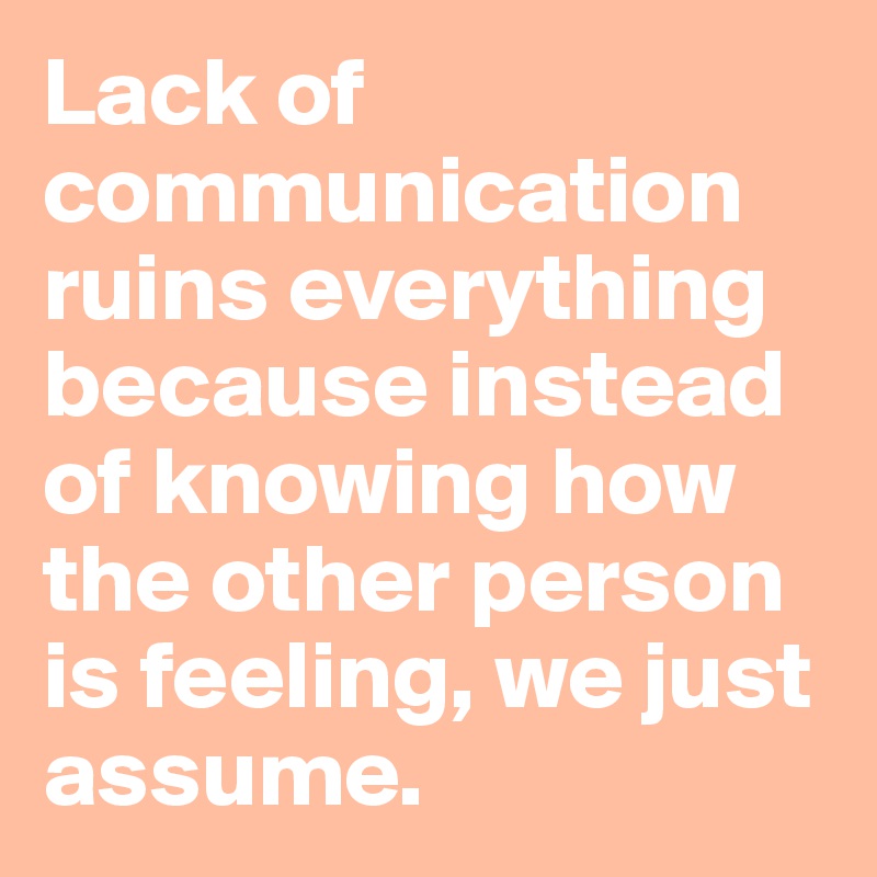 Lack of communication ruins everything because instead of knowing how the other person is feeling, we just assume.