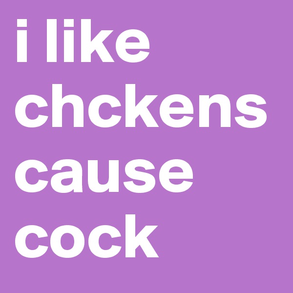 i like chckens cause cock