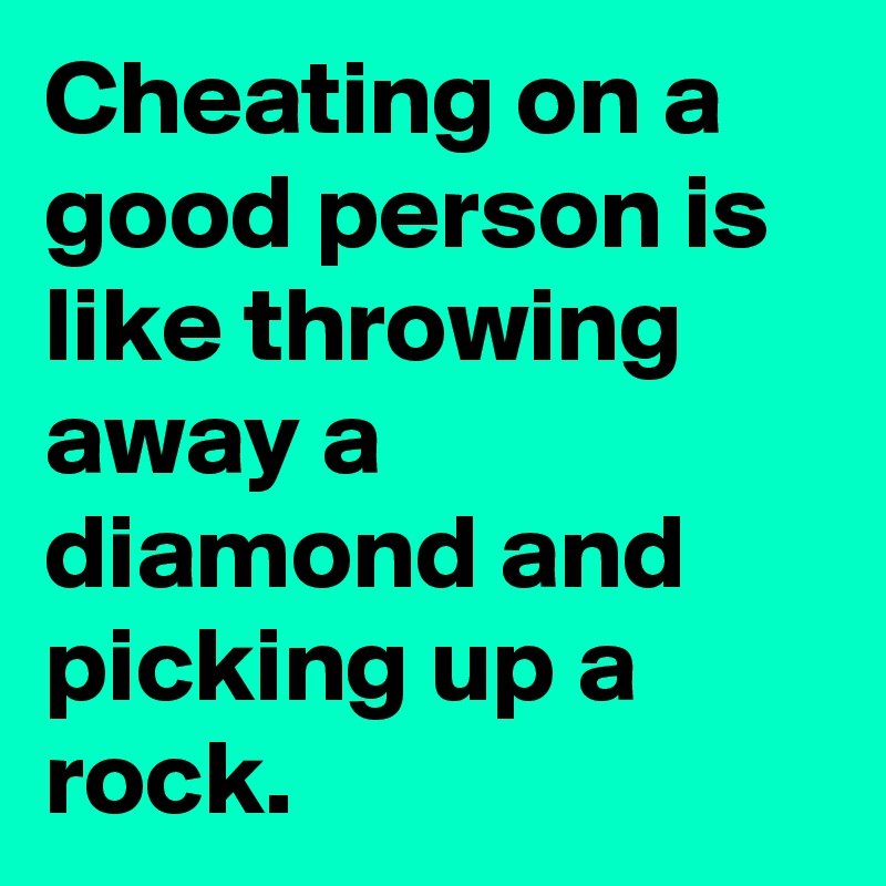 Cheating on a good person is like throwing away a diamond and picking up a rock.