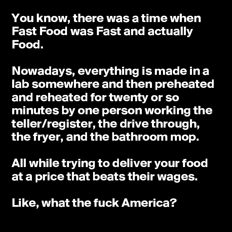 You know, there was a time when Fast Food was Fast and actually Food. 

Nowadays, everything is made in a lab somewhere and then preheated and reheated for twenty or so minutes by one person working the teller/register, the drive through, the fryer, and the bathroom mop. 

All while trying to deliver your food at a price that beats their wages.

Like, what the fuck America?