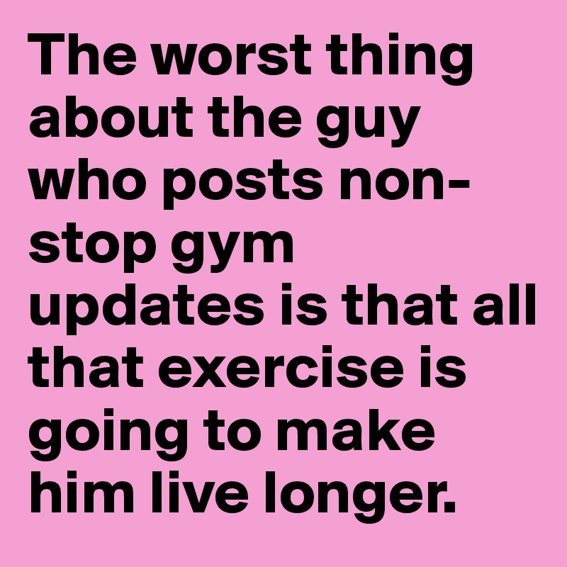 The worst thing about the guy who posts non-stop gym updates is that all that exercise is going to make him live longer.