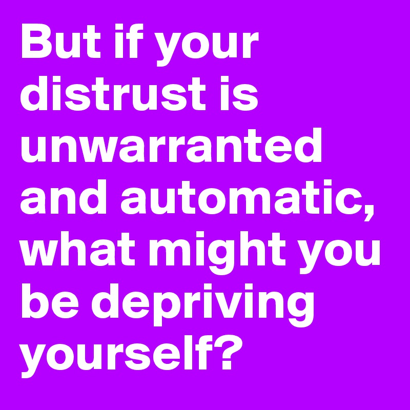 But if your distrust is unwarranted and automatic, what might you be depriving yourself?