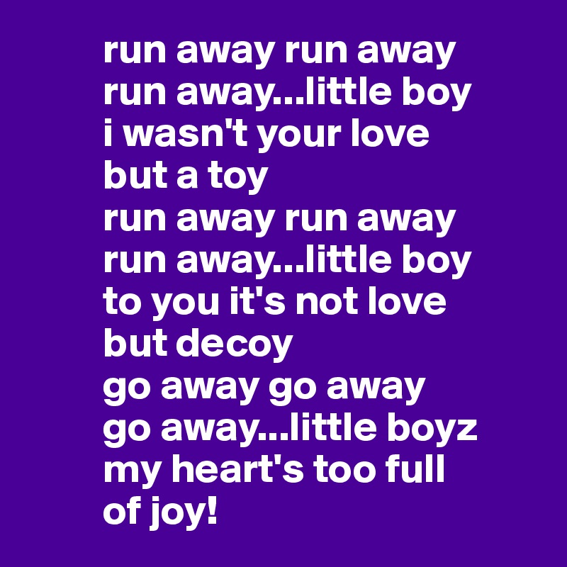          run away run away 
         run away...little boy
         i wasn't your love 
         but a toy
         run away run away 
         run away...little boy
         to you it's not love 
         but decoy
         go away go away
         go away...little boyz
         my heart's too full
         of joy!