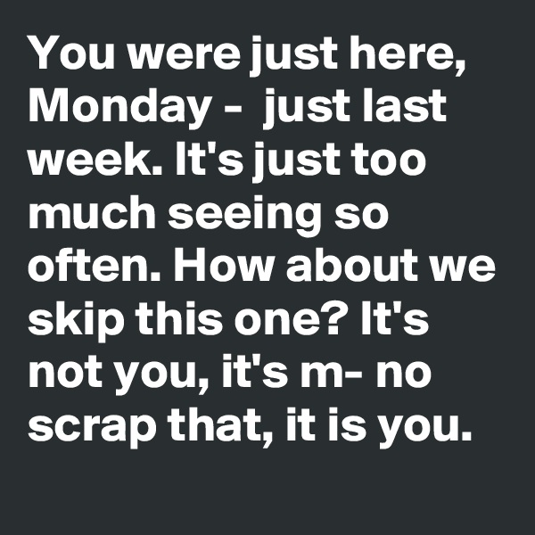 You were just here,  Monday -  just last week. It's just too much seeing so often. How about we skip this one? It's not you, it's m- no scrap that, it is you.