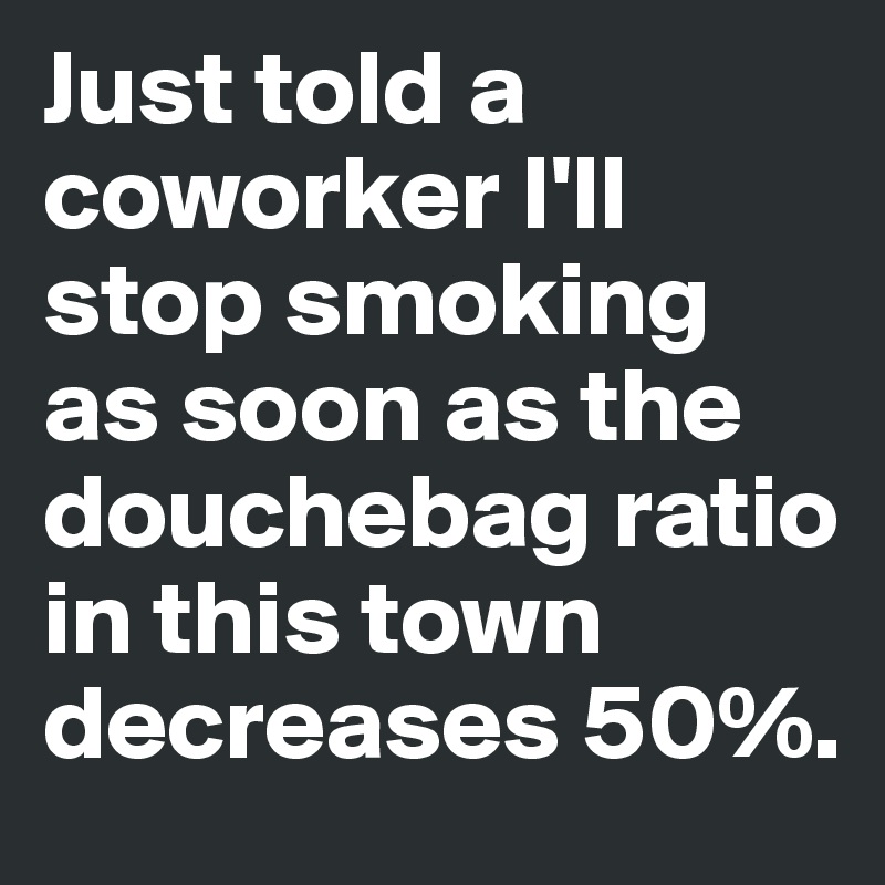 Just told a coworker I'll stop smoking as soon as the douchebag ratio in this town decreases 50%.