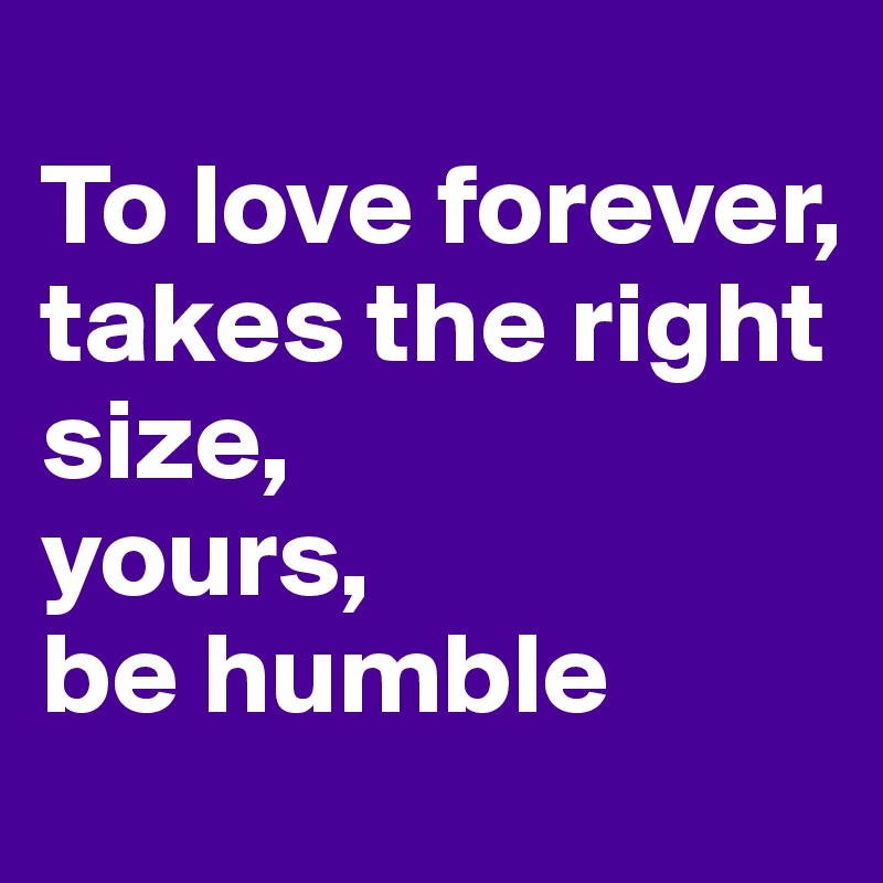 
To love forever, 
takes the right size, 
yours, 
be humble