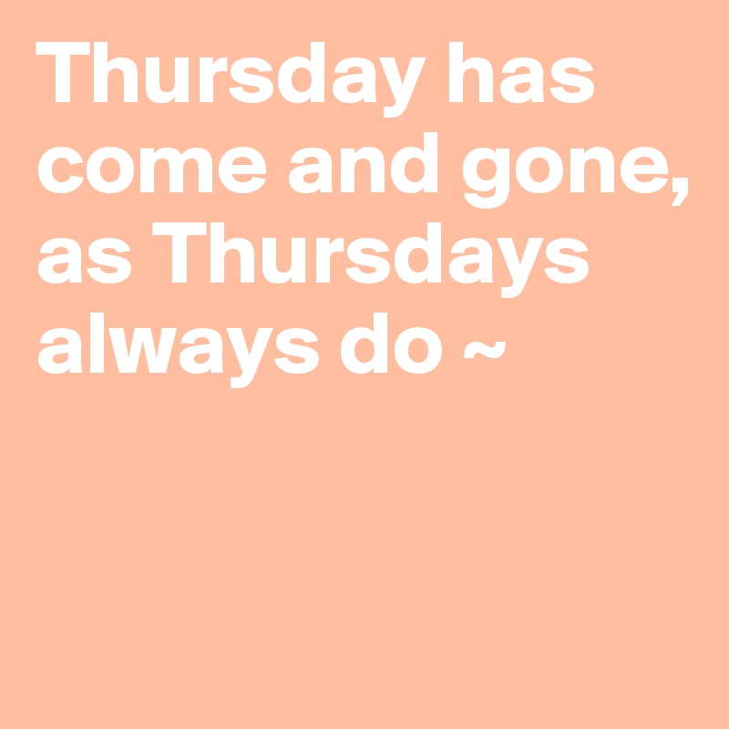 Thursday has come and gone, 
as Thursdays always do ~ 


