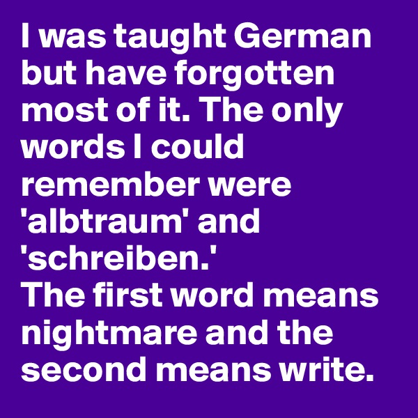 I was taught German but have forgotten most of it. The only words I could remember were 'albtraum' and 'schreiben.'
The first word means nightmare and the second means write. 