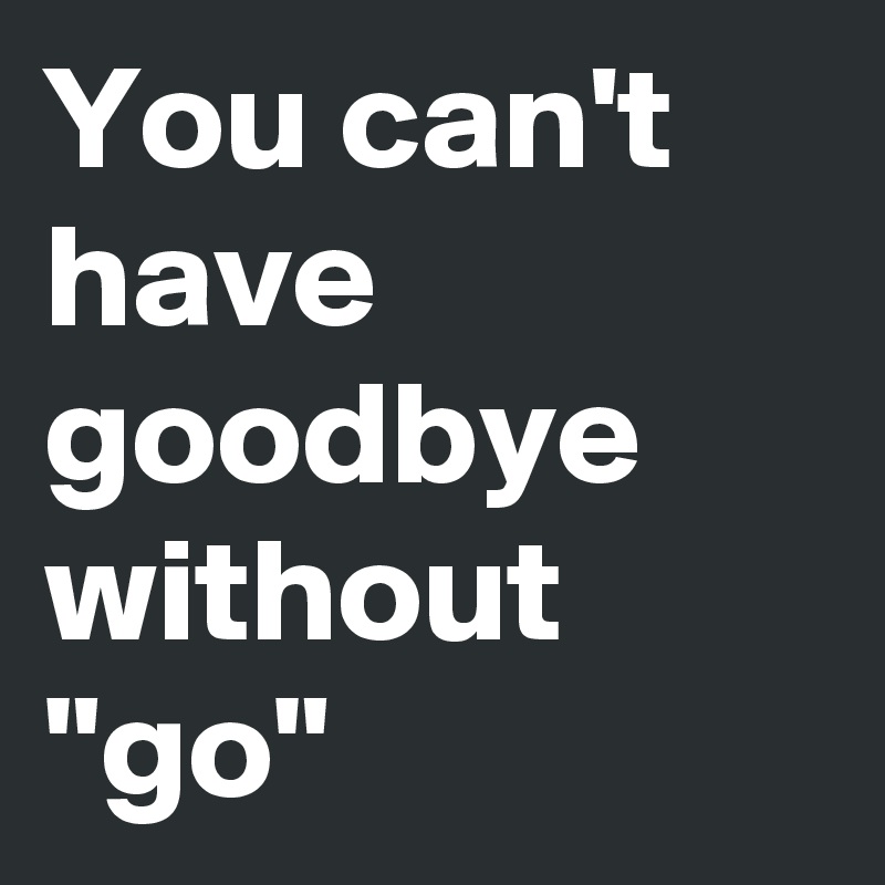 You can't have goodbye without "go"