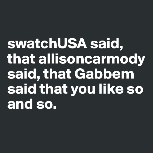 

swatchUSA said, that allisoncarmody said, that Gabbem said that you like so and so.

