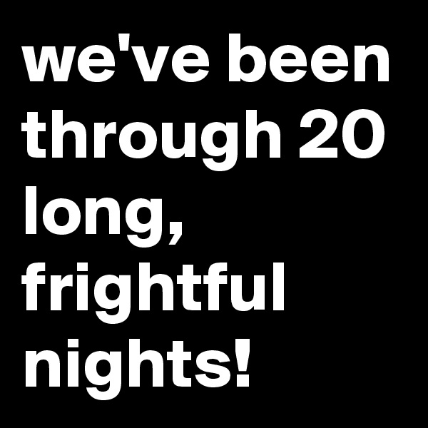 we've been through 20 long, frightful nights!
