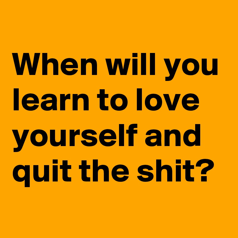 
When will you learn to love yourself and quit the shit?