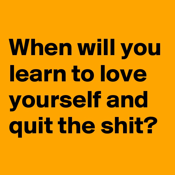 
When will you learn to love yourself and quit the shit?
