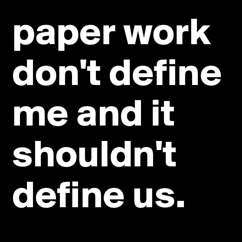 paper work don't define me and it shouldn't define us.