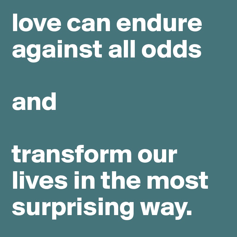 love can endure against all odds

and

transform our lives in the most surprising way.