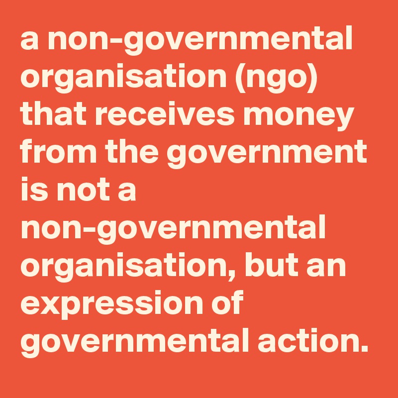 a non-governmental organisation (ngo) that receives money from the government is not a non-governmental organisation, but an expression of governmental action.