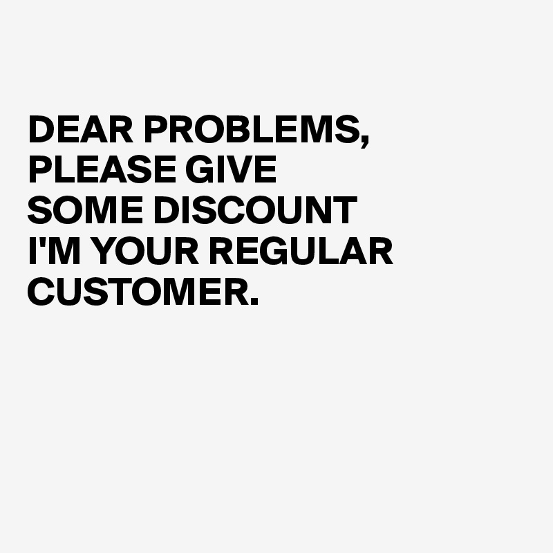 

DEAR PROBLEMS,
PLEASE GIVE 
SOME DISCOUNT
I'M YOUR REGULAR CUSTOMER.




