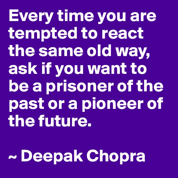 Every time you are tempted to react the same old way, ask if you want to be a prisoner of the past or a pioneer of the future.

~ Deepak Chopra
